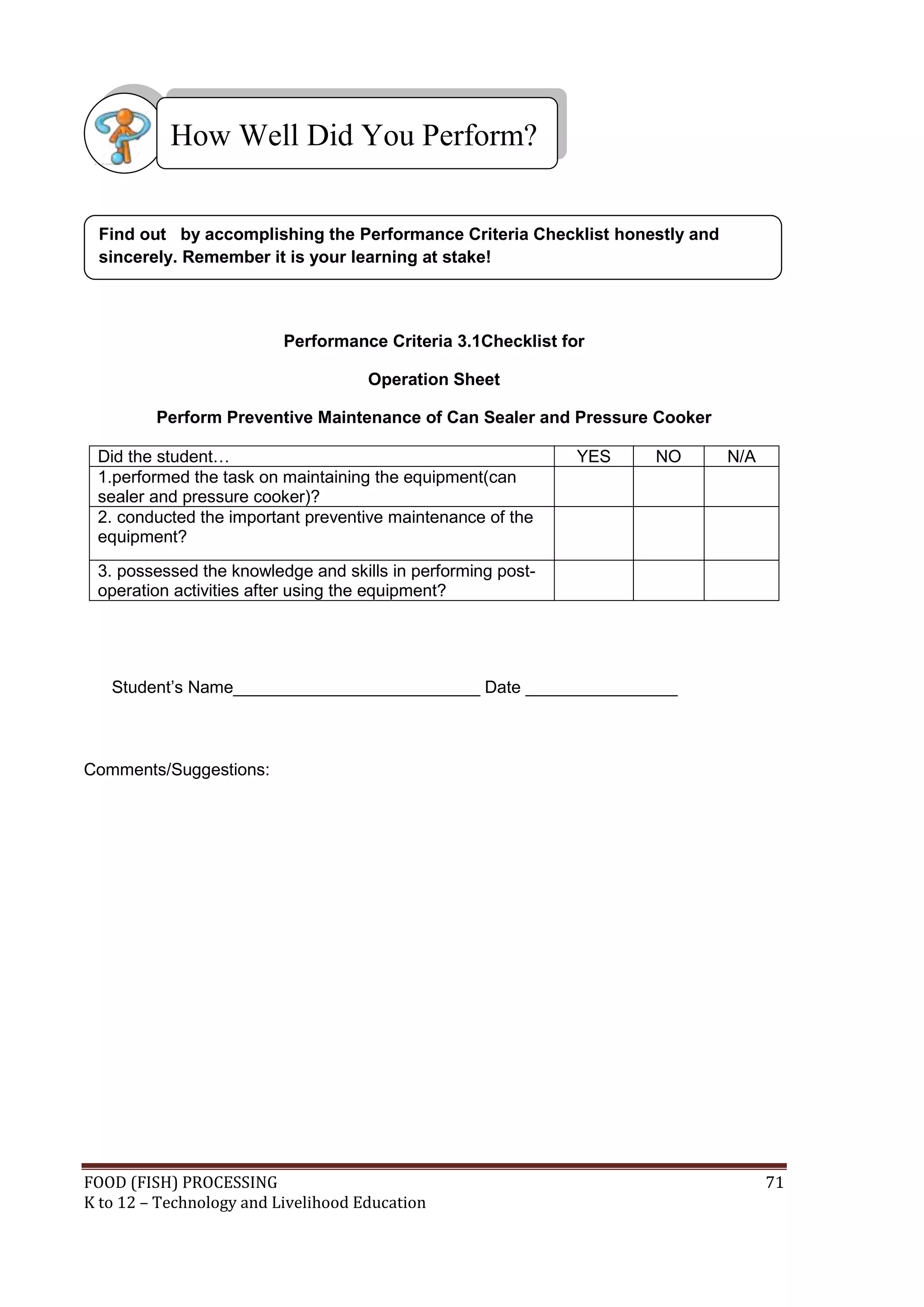 How Well Did You Perform?


 Find out by accomplishing the Performance Criteria Checklist honestly and
 sincerely. Remember it is your learning at stake!



                          Performance Criteria 3.1Checklist for

                                     Operation Sheet

         Perform Preventive Maintenance of Can Sealer and Pressure Cooker

 Did the student…                                             YES   NO       N/A
 1.performed the task on maintaining the equipment(can
 sealer and pressure cooker)?
 2. conducted the important preventive maintenance of the
 equipment?
 3. possessed the knowledge and skills in performing post-
 operation activities after using the equipment?




   Student’s Name__________________________ Date ________________



Comments/Suggestions:




FOOD (FISH) PROCESSING                                                             71
K to 12 – Technology and Livelihood Education
 