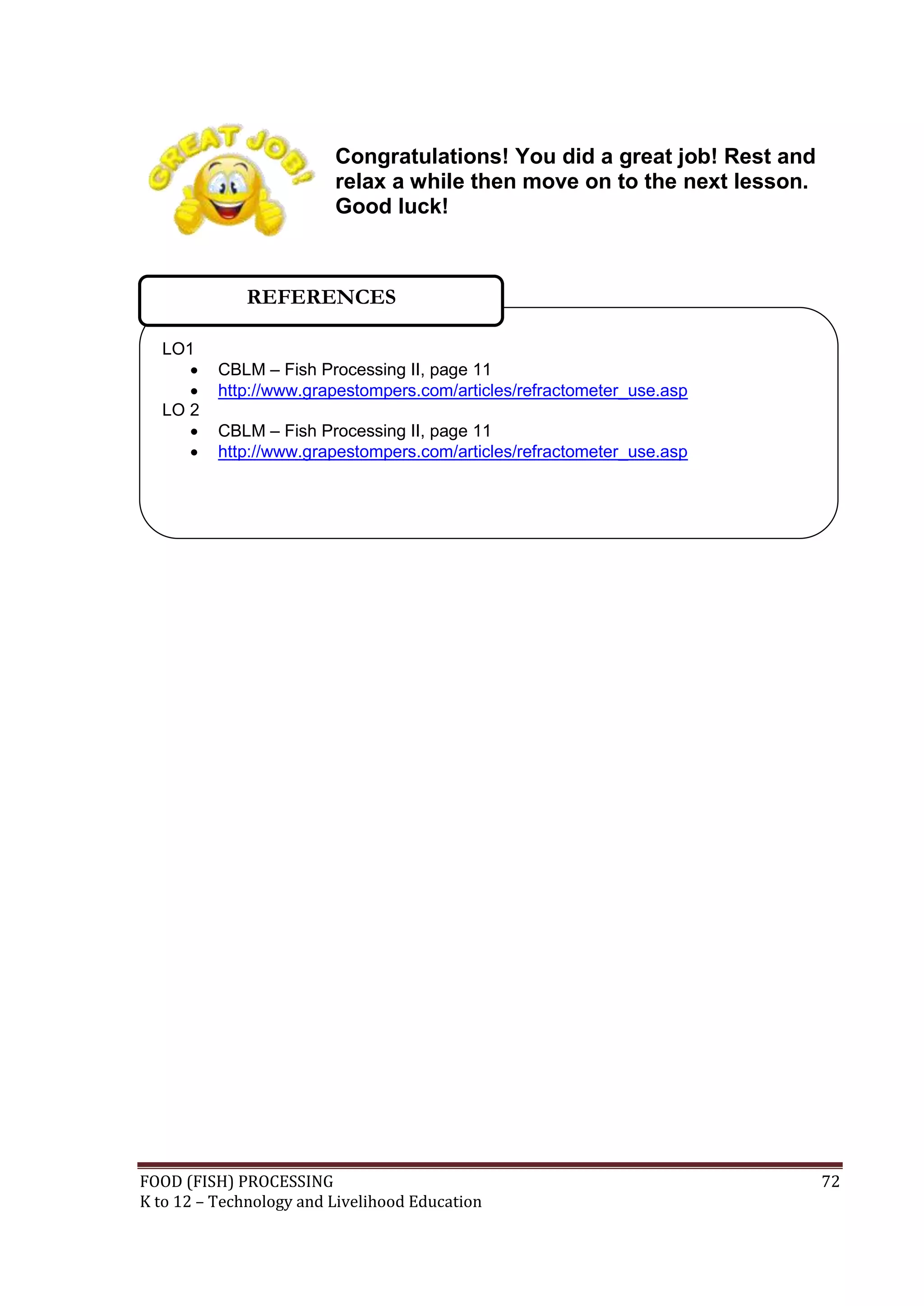 Congratulations! You did a great job! Rest and
                         relax a while then move on to the next lesson.
                         Good luck!



              REFERENCES

  LO1
         CBLM – Fish Processing II, page 11
         http://www.grapestompers.com/articles/refractometer_use.asp
  LO 2
         CBLM – Fish Processing II, page 11
         http://www.grapestompers.com/articles/refractometer_use.asp




FOOD (FISH) PROCESSING                                                    72
K to 12 – Technology and Livelihood Education
 