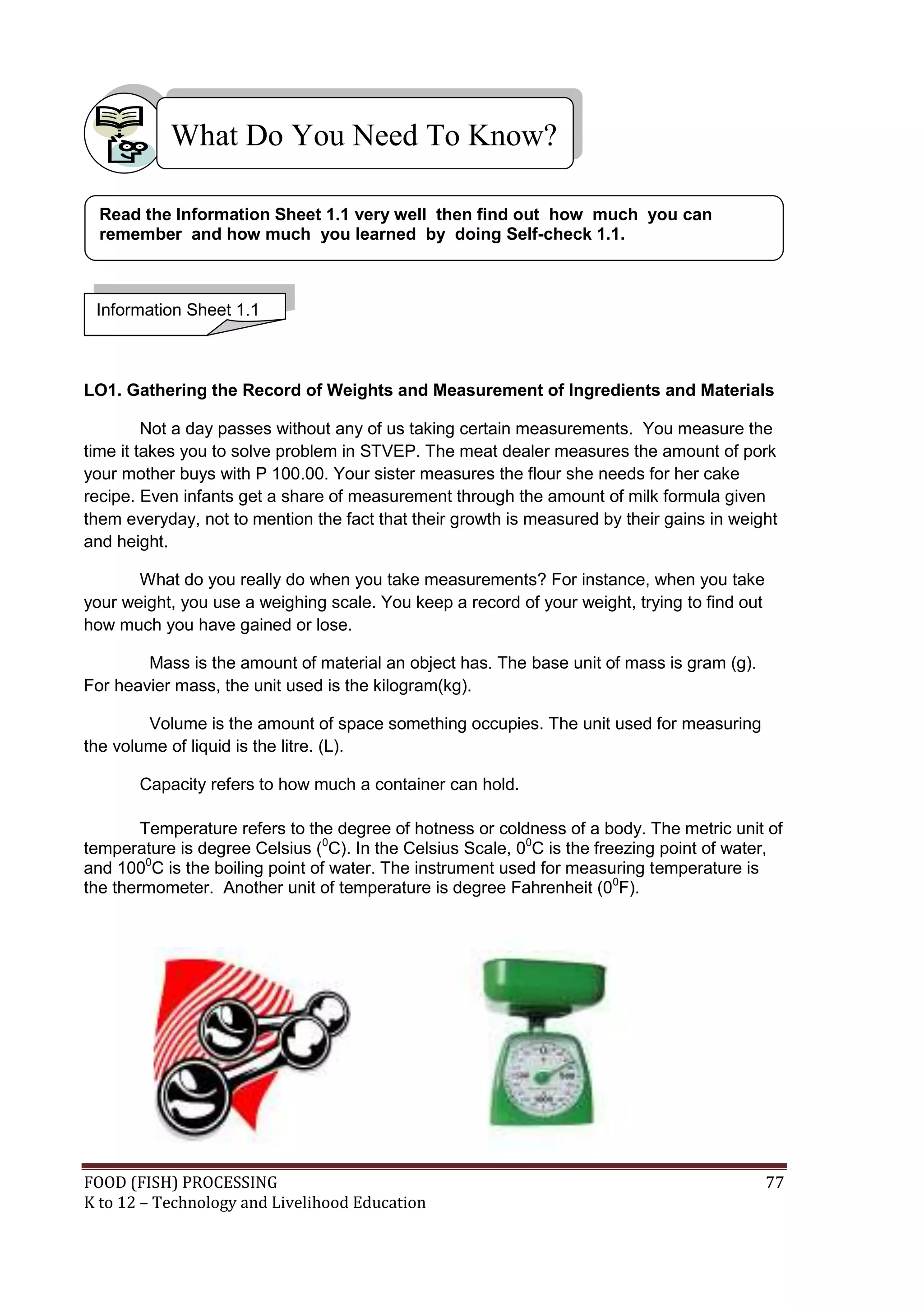 What Do You Need To Know?

  Read the Information Sheet 1.1 very well then find out how much you can
  remember and how much you learned by doing Self-check 1.1.



 Information Sheet 1.1



LO1. Gathering the Record of Weights and Measurement of Ingredients and Materials

         Not a day passes without any of us taking certain measurements. You measure the
time it takes you to solve problem in STVEP. The meat dealer measures the amount of pork
your mother buys with P 100.00. Your sister measures the flour she needs for her cake
recipe. Even infants get a share of measurement through the amount of milk formula given
them everyday, not to mention the fact that their growth is measured by their gains in weight
and height.

       What do you really do when you take measurements? For instance, when you take
your weight, you use a weighing scale. You keep a record of your weight, trying to find out
how much you have gained or lose.

        Mass is the amount of material an object has. The base unit of mass is gram (g).
For heavier mass, the unit used is the kilogram(kg).

        Volume is the amount of space something occupies. The unit used for measuring
the volume of liquid is the litre. (L).

       Capacity refers to how much a container can hold.

        Temperature refers to the degree of hotness or coldness of a body. The metric unit of
temperature is degree Celsius (0C). In the Celsius Scale, 00C is the freezing point of water,
and 1000C is the boiling point of water. The instrument used for measuring temperature is
the thermometer. Another unit of temperature is degree Fahrenheit (00F).




FOOD (FISH) PROCESSING                                                                        77
K to 12 – Technology and Livelihood Education
 