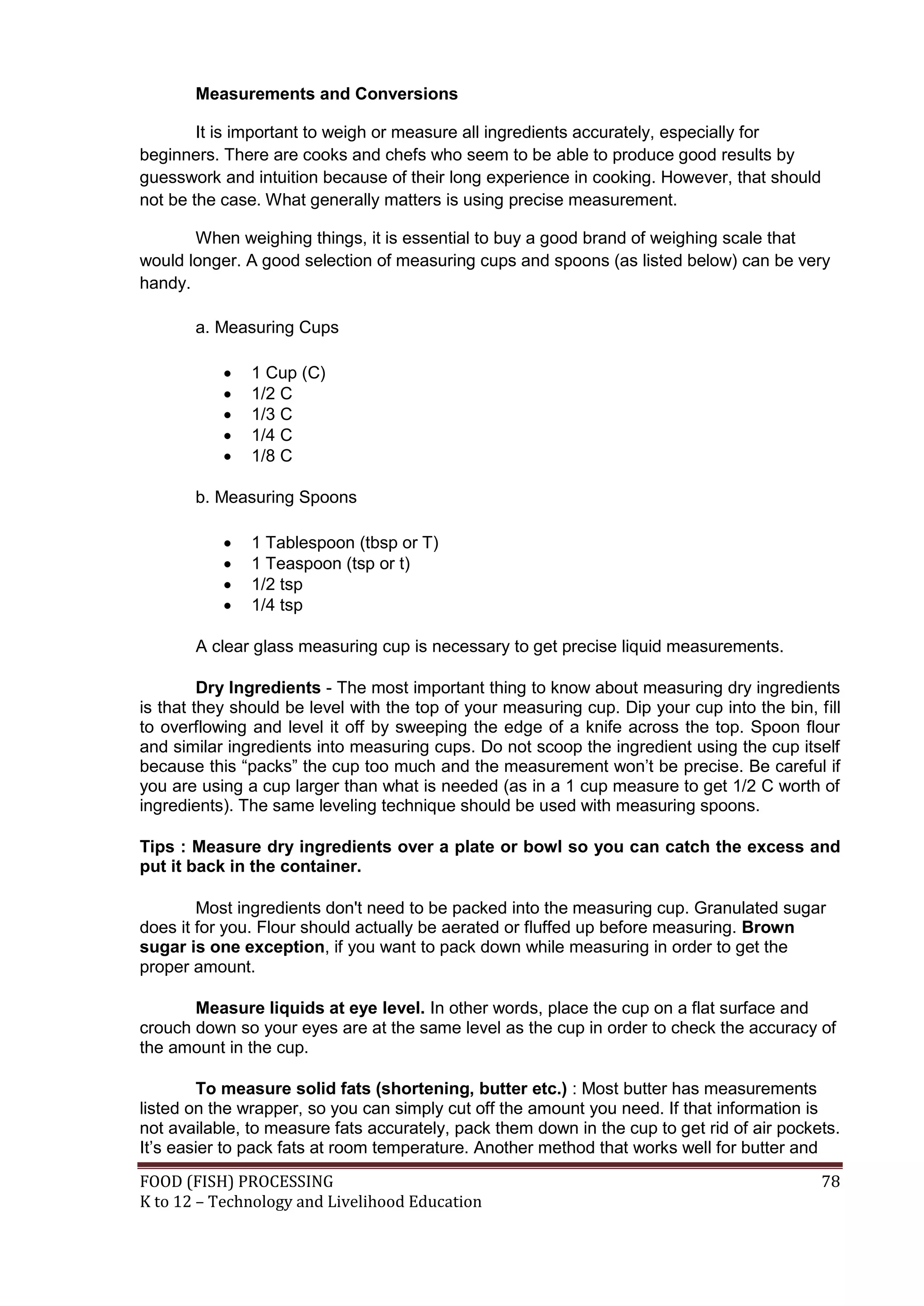 Measurements and Conversions

        It is important to weigh or measure all ingredients accurately, especially for
beginners. There are cooks and chefs who seem to be able to produce good results by
guesswork and intuition because of their long experience in cooking. However, that should
not be the case. What generally matters is using precise measurement.

       When weighing things, it is essential to buy a good brand of weighing scale that
would longer. A good selection of measuring cups and spoons (as listed below) can be very
handy.

       a. Measuring Cups

              1 Cup (C)
              1/2 C
              1/3 C
              1/4 C
              1/8 C

       b. Measuring Spoons

              1 Tablespoon (tbsp or T)
              1 Teaspoon (tsp or t)
              1/2 tsp
              1/4 tsp

       A clear glass measuring cup is necessary to get precise liquid measurements.

         Dry Ingredients - The most important thing to know about measuring dry ingredients
is that they should be level with the top of your measuring cup. Dip your cup into the bin, fill
to overflowing and level it off by sweeping the edge of a knife across the top. Spoon flour
and similar ingredients into measuring cups. Do not scoop the ingredient using the cup itself
because this “packs” the cup too much and the measurement won’t be precise. Be careful if
you are using a cup larger than what is needed (as in a 1 cup measure to get 1/2 C worth of
ingredients). The same leveling technique should be used with measuring spoons.

Tips : Measure dry ingredients over a plate or bowl so you can catch the excess and
put it back in the container.

        Most ingredients don't need to be packed into the measuring cup. Granulated sugar
does it for you. Flour should actually be aerated or fluffed up before measuring. Brown
sugar is one exception, if you want to pack down while measuring in order to get the
proper amount.

       Measure liquids at eye level. In other words, place the cup on a flat surface and
crouch down so your eyes are at the same level as the cup in order to check the accuracy of
the amount in the cup.

        To measure solid fats (shortening, butter etc.) : Most butter has measurements
listed on the wrapper, so you can simply cut off the amount you need. If that information is
not available, to measure fats accurately, pack them down in the cup to get rid of air pockets.
It’s easier to pack fats at room temperature. Another method that works well for butter and
FOOD (FISH) PROCESSING                                                                       78
K to 12 – Technology and Livelihood Education
 
