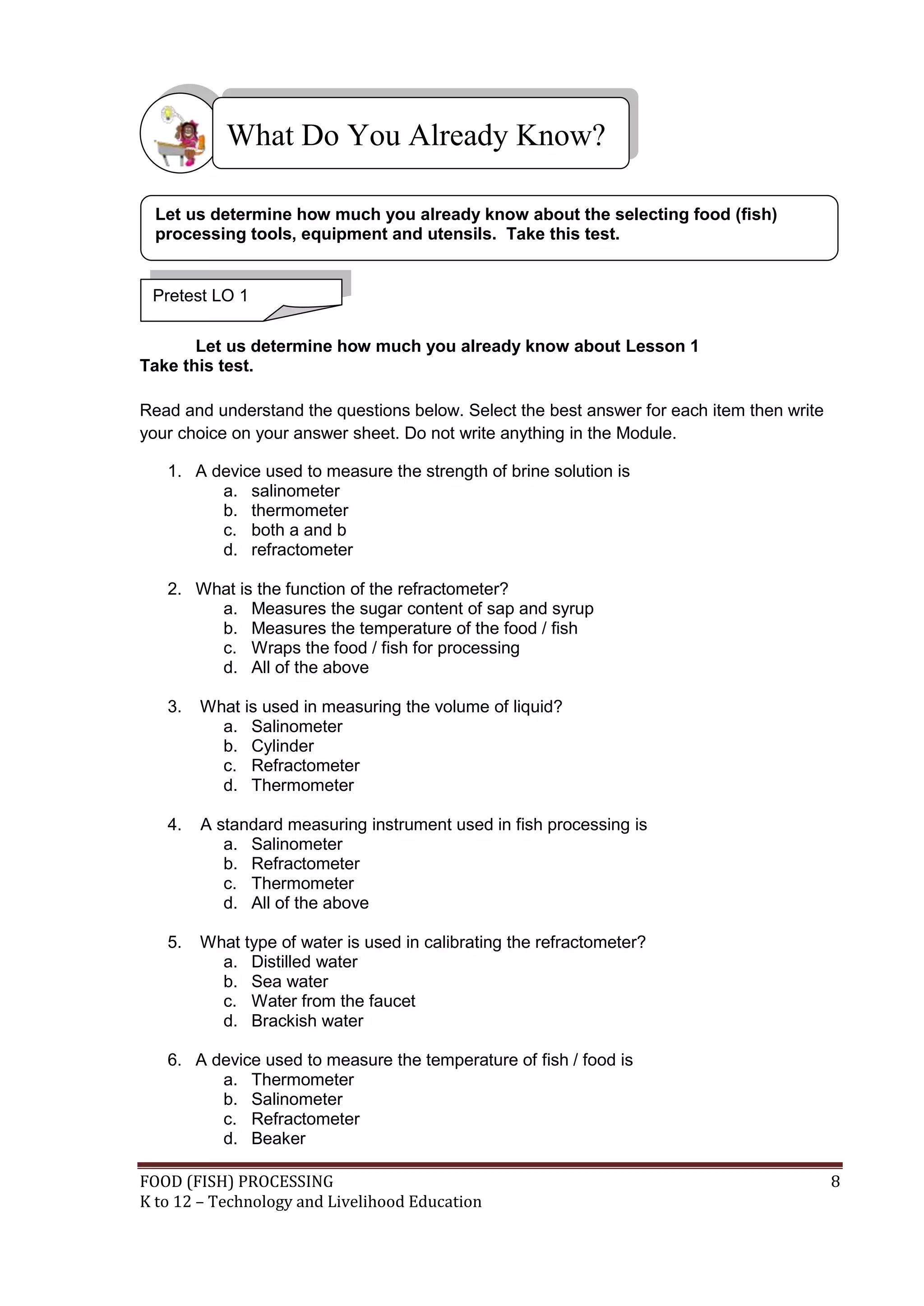 What Do You Already Know?

  Let us determine how much you already know about the selecting food (fish)
  processing tools, equipment and utensils. Take this test.


 Pretest LO 1

       Let us determine how much you already know about Lesson 1
Take this test.

Read and understand the questions below. Select the best answer for each item then write
your choice on your answer sheet. Do not write anything in the Module.

   1. A device used to measure the strength of brine solution is
         a. salinometer
         b. thermometer
         c. both a and b
         d. refractometer

   2. What is the function of the refractometer?
        a. Measures the sugar content of sap and syrup
        b. Measures the temperature of the food / fish
        c. Wraps the food / fish for processing
        d. All of the above

   3.   What is used in measuring the volume of liquid?
          a. Salinometer
          b. Cylinder
          c. Refractometer
          d. Thermometer

   4.   A standard measuring instrument used in fish processing is
           a. Salinometer
           b. Refractometer
           c. Thermometer
           d. All of the above

   5.   What type of water is used in calibrating the refractometer?
          a. Distilled water
          b. Sea water
          c. Water from the faucet
          d. Brackish water

   6. A device used to measure the temperature of fish / food is
         a. Thermometer
         b. Salinometer
         c. Refractometer
         d. Beaker

FOOD (FISH) PROCESSING                                                                     8
K to 12 – Technology and Livelihood Education
 