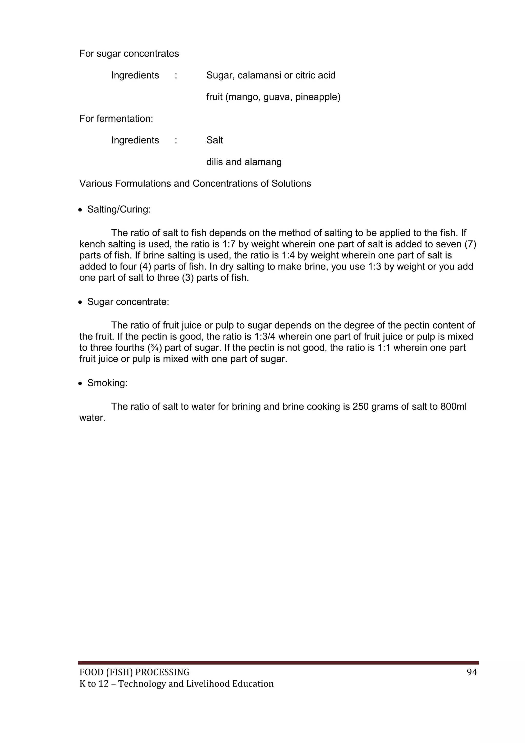 For sugar concentrates

         Ingredients    :       Sugar, calamansi or citric acid

                                fruit (mango, guava, pineapple)

For fermentation:

         Ingredients    :       Salt

                                dilis and alamang

Various Formulations and Concentrations of Solutions

 Salting/Curing:

        The ratio of salt to fish depends on the method of salting to be applied to the fish. If
kench salting is used, the ratio is 1:7 by weight wherein one part of salt is added to seven (7)
parts of fish. If brine salting is used, the ratio is 1:4 by weight wherein one part of salt is
added to four (4) parts of fish. In dry salting to make brine, you use 1:3 by weight or you add
one part of salt to three (3) parts of fish.

 Sugar concentrate:

          The ratio of fruit juice or pulp to sugar depends on the degree of the pectin content of
the fruit. If the pectin is good, the ratio is 1:3/4 wherein one part of fruit juice or pulp is mixed
to three fourths (¾) part of sugar. If the pectin is not good, the ratio is 1:1 wherein one part
fruit juice or pulp is mixed with one part of sugar.

 Smoking:

         The ratio of salt to water for brining and brine cooking is 250 grams of salt to 800ml
water.




FOOD (FISH) PROCESSING                                                                            94
K to 12 – Technology and Livelihood Education
 