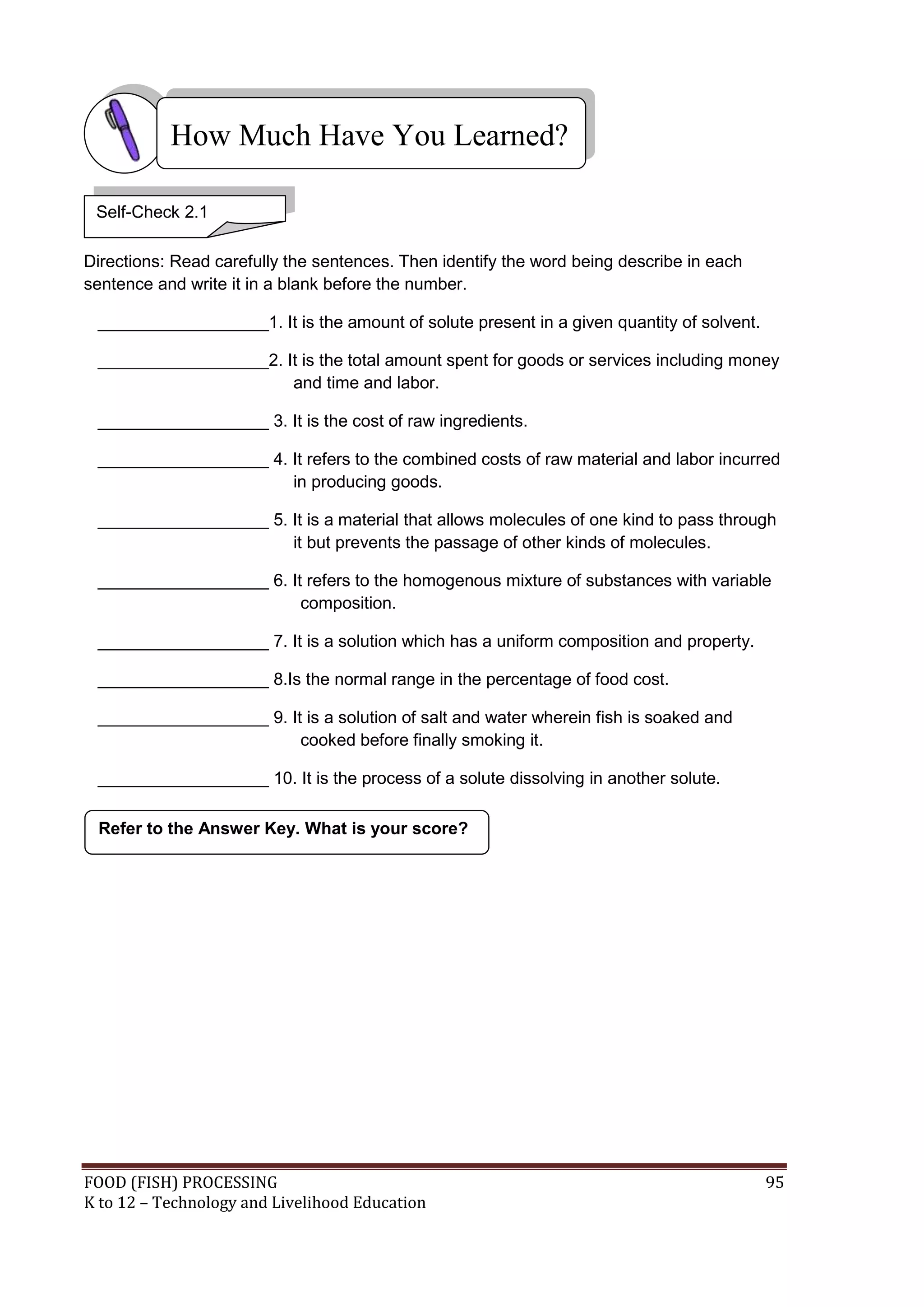 How Much Have You Learned?

 Self-Check 2.1

Directions: Read carefully the sentences. Then identify the word being describe in each
sentence and write it in a blank before the number.

 __________________1. It is the amount of solute present in a given quantity of solvent.

 __________________2. It is the total amount spent for goods or services including money
                       and time and labor.

 __________________ 3. It is the cost of raw ingredients.

 __________________ 4. It refers to the combined costs of raw material and labor incurred
                       in producing goods.

 __________________ 5. It is a material that allows molecules of one kind to pass through
                       it but prevents the passage of other kinds of molecules.

 __________________ 6. It refers to the homogenous mixture of substances with variable
                         composition.

 __________________ 7. It is a solution which has a uniform composition and property.

 __________________ 8.Is the normal range in the percentage of food cost.

 __________________ 9. It is a solution of salt and water wherein fish is soaked and
                         cooked before finally smoking it.

 __________________ 10. It is the process of a solute dissolving in another solute.

 Refer to the Answer Key. What is your score?




FOOD (FISH) PROCESSING                                                                     95
K to 12 – Technology and Livelihood Education
 