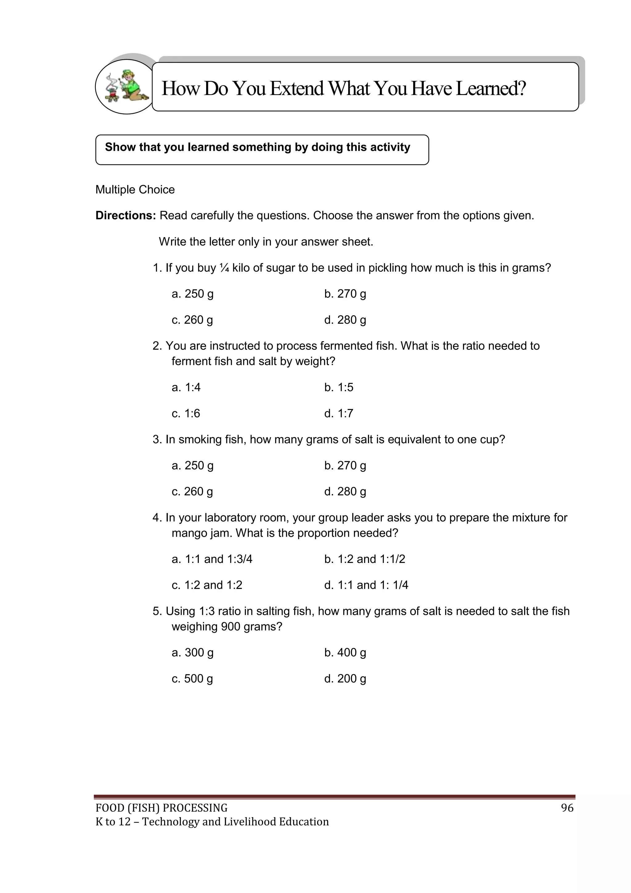 How Do You Extend What You Have Learned?

 Show that you learned something by doing this activity


Multiple Choice

Directions: Read carefully the questions. Choose the answer from the options given.

            Write the letter only in your answer sheet.

           1. If you buy ¼ kilo of sugar to be used in pickling how much is this in grams?

              a. 250 g                       b. 270 g

              c. 260 g                       d. 280 g

           2. You are instructed to process fermented fish. What is the ratio needed to
               ferment fish and salt by weight?

              a. 1:4                         b. 1:5

              c. 1:6                         d. 1:7

           3. In smoking fish, how many grams of salt is equivalent to one cup?

              a. 250 g                       b. 270 g

              c. 260 g                       d. 280 g

           4. In your laboratory room, your group leader asks you to prepare the mixture for
               mango jam. What is the proportion needed?

              a. 1:1 and 1:3/4               b. 1:2 and 1:1/2

              c. 1:2 and 1:2                 d. 1:1 and 1: 1/4

           5. Using 1:3 ratio in salting fish, how many grams of salt is needed to salt the fish
               weighing 900 grams?

              a. 300 g                       b. 400 g

              c. 500 g                       d. 200 g




FOOD (FISH) PROCESSING                                                                        96
K to 12 – Technology and Livelihood Education
 
