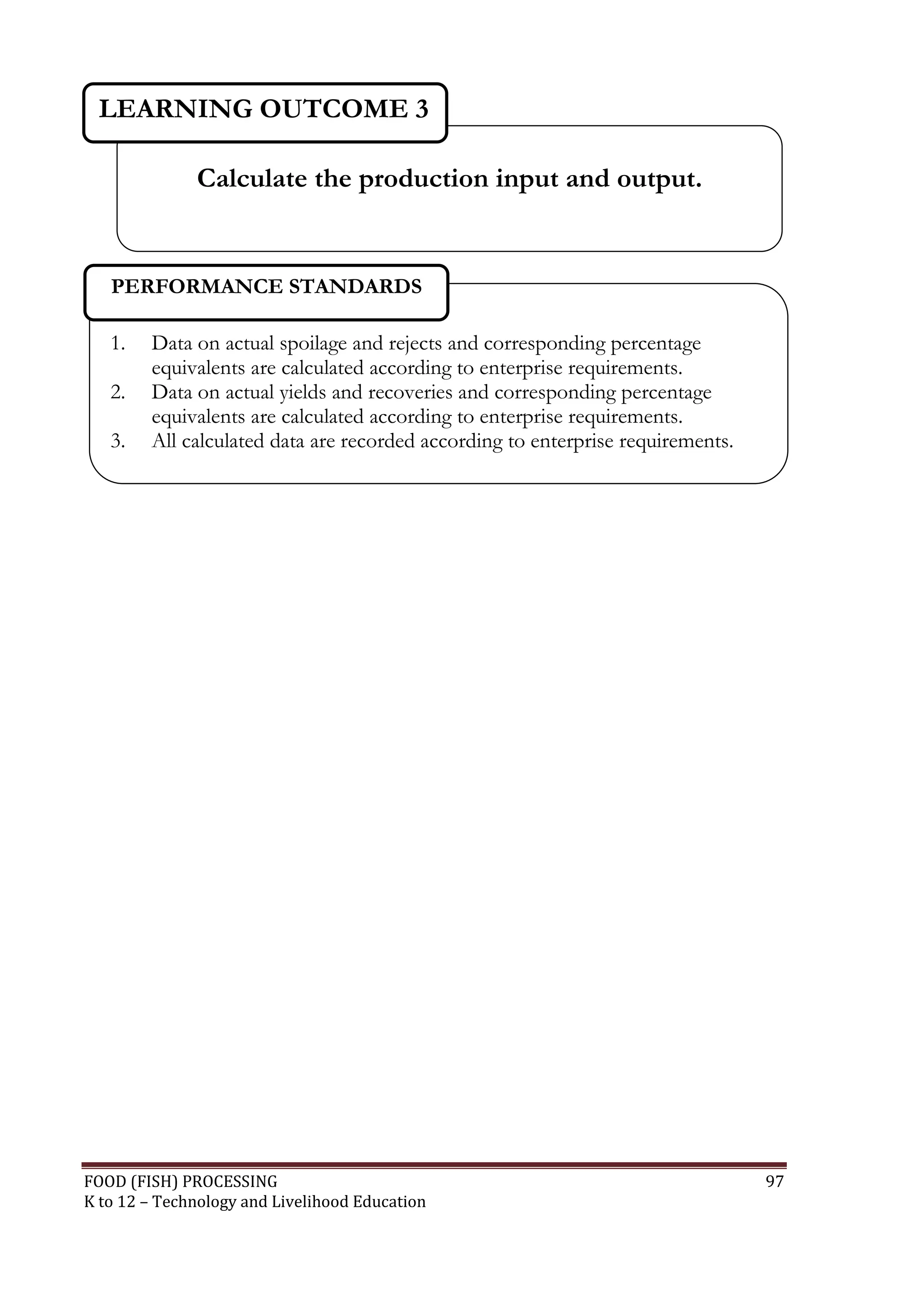 LEARNING OUTCOME 3

              Calculate the production input and output.


   PERFORMANCE STANDARDS

   1.   Data on actual spoilage and rejects and corresponding percentage
        equivalents are calculated according to enterprise requirements.
   2.   Data on actual yields and recoveries and corresponding percentage
        equivalents are calculated according to enterprise requirements.
   3.   All calculated data are recorded according to enterprise requirements.




FOOD (FISH) PROCESSING                                                           97
K to 12 – Technology and Livelihood Education
 