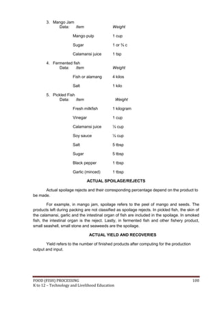 3. Mango Jam
            Data:   Item                      Weight

                       Mango pulp             1 cup

                       Sugar                  1 or ¾ c

                       Calamansi juice        1 tsp

       4. Fermented fish
             Data:    Item                    Weight

                       Fish or alamang        4 kilos

                       Salt                   1 kilo

       5. Pickled Fish
             Data:     Item                     Weight

                       Fresh milkfish         1 kilogram

                       Vinegar                1 cup

                       Calamansi juice        ½ cup

                       Soy sauce              ½ cup

                       Salt                   5 tbsp

                       Sugar                  5 tbsp

                       Black pepper           1 tbsp

                       Garlic (minced)        1 tbsp

                                 ACTUAL SPOILAGE/REJECTS

      Actual spoilage rejects and their corresponding percentage depend on the product to
be made.

        For example, in mango jam, spoilage refers to the peel of mango and seeds. The
products left during packing are not classified as spoilage rejects. In pickled fish, the skin of
the calamansi, garlic and the intestinal organ of fish are included in the spoilage. In smoked
fish, the intestinal organ is the reject. Lastly, in fermented fish and other fishery product,
small seashell, small stone and seaweeds are the spoilage.

                                 ACTUAL YIELD AND RECOVERIES

       Yield refers to the number of finished products after computing for the production
output and input.




FOOD (FISH) PROCESSING                                                                       100
K to 12 – Technology and Livelihood Education
 