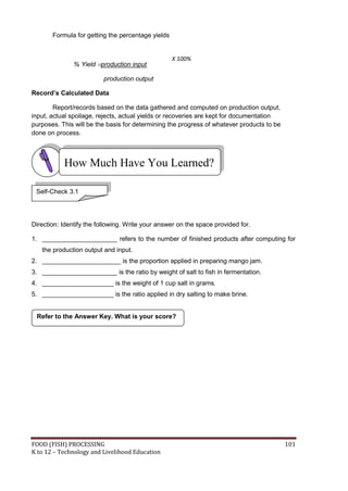 Formula for getting the percentage yields


                                                   X 100%
               % Yield production input

                          production output

Record’s Calculated Data

        Report/records based on the data gathered and computed on production output,
input, actual spoilage, rejects, actual yields or recoveries are kept for documentation
purposes. This will be the basis for determining the progress of whatever products to be
done on process.



           How Much Have You Learned?

 Self-Check 3.1




Direction: Identify the following. Write your answer on the space provided for.

1. _____________________ refers to the number of finished products after computing for
   the production output and input.
2. ______________________ is the proportion applied in preparing mango jam.
3. _____________________ is the ratio by weight of salt to fish in fermentation.
4. ____________________ is the weight of 1 cup salt in grams.
5. ____________________ is the ratio applied in dry salting to make brine.


 Refer to the Answer Key. What is your score?




FOOD (FISH) PROCESSING                                                                     101
K to 12 – Technology and Livelihood Education
 