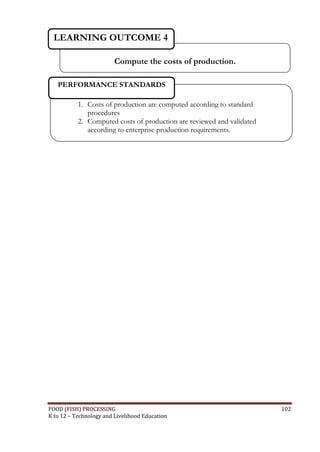 LEARNING OUTCOME 4

                         Compute the costs of production.

   PERFORMANCE STANDARDS

           1. Costs of production are computed according to standard
              procedures
           2. Computed costs of production are reviewed and validated
              according to enterprise production requirements.




FOOD (FISH) PROCESSING                                                  102
K to 12 – Technology and Livelihood Education
 