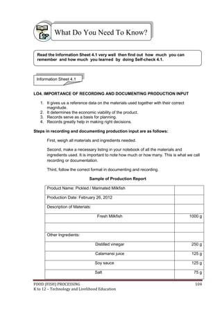 What Do You Need To Know?

 Read the Information Sheet 4.1 very well then find out how much you can
 remember and how much you learned by doing Self-check 4.1.



 Information Sheet 4.1


LO4. IMPORTANCE OF RECORDING AND DOCUMENTING PRODUCTION INPUT

   1. It gives us a reference data on the materials used together with their correct
      magnitude.
   2. It determines the economic viability of the product.
   3. Records serve as a basis for planning.
   4. Records greatly help in making right decisions.

Steps in recording and documenting production input are as follows:

       First, weigh all materials and ingredients needed.

       Second, make a necessary listing in your notebook of all the materials and
       ingredients used. It is important to note how much or how many. This is what we call
       recording or documentation.

       Third, follow the correct format in documenting and recording.

                               Sample of Production Report

       Product Name: Pickled / Marinated Milkfish

       Production Date: February 26, 2012

       Description of Materials:

                                    Fresh Milkfish                                     1000 g



       Other Ingredients:

                                   Distilled vinegar                                    250 g

                                   Calamansi juice                                      125 g

                                   Soy sauce                                            125 g

                                   Salt                                                  75 g

FOOD (FISH) PROCESSING                                                                   104
K to 12 – Technology and Livelihood Education
 