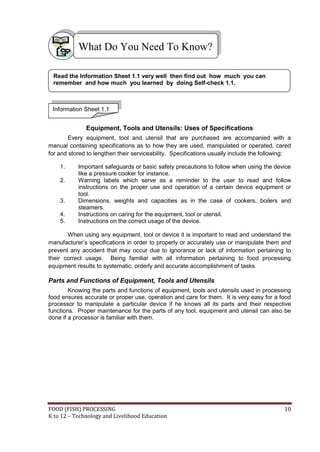 What Do You Need To Know?

 Read the Information Sheet 1.1 very well then find out how much you can
 remember and how much you learned by doing Self-check 1.1.



 Information Sheet 1.1


              Equipment, Tools and Utensils: Uses of Specifications
        Every equipment, tool and utensil that are purchased are accompanied with a
manual containing specifications as to how they are used, manipulated or operated, cared
for and stored to lengthen their serviceability. Specifications usually include the following:

    1.     Important safeguards or basic safety precautions to follow when using the device
           like a pressure cooker for instance.
    2.     Warning labels which serve as a reminder to the user to read and follow
           instructions on the proper use and operation of a certain device equipment or
           tool.
    3.     Dimensions, weights and capacities as in the case of cookers, boilers and
           steamers.
    4.     Instructions on caring for the equipment, tool or utensil.
    5.     Instructions on the correct usage of the device.

       When using any equipment, tool or device it is important to read and understand the
manufacturer’s specifications in order to properly or accurately use or manipulate them and
prevent any accident that may occur due to ignorance or lack of information pertaining to
their correct usage. Being familiar with all information pertaining to food processing
equipment results to systematic, orderly and accurate accomplishment of tasks.

Parts and Functions of Equipment, Tools and Utensils
        Knowing the parts and functions of equipment, tools and utensils used in processing
food ensures accurate or proper use, operation and care for them. It is very easy for a food
processor to manipulate a particular device if he knows all its parts and their respective
functions. Proper maintenance for the parts of any tool, equipment and utensil can also be
done if a processor is familiar with them.




FOOD (FISH) PROCESSING                                                                     10
K to 12 – Technology and Livelihood Education
 