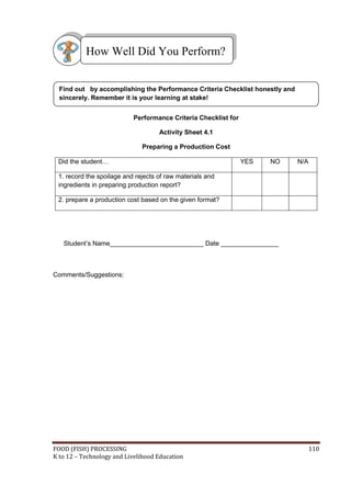 How Well Did You Perform?


  Find out by accomplishing the Performance Criteria Checklist honestly and
  sincerely. Remember it is your learning at stake!


                           Performance Criteria Checklist for

                                    Activity Sheet 4.1

                              Preparing a Production Cost

 Did the student…                                               YES   NO      N/A

 1. record the spoilage and rejects of raw materials and
 ingredients in preparing production report?

 2. prepare a production cost based on the given format?




   Student’s Name__________________________ Date ________________



Comments/Suggestions:




FOOD (FISH) PROCESSING                                                              110
K to 12 – Technology and Livelihood Education
 