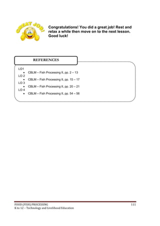 Congratulations! You did a great job! Rest and
                         relax a while then move on to the next lesson.
                         Good luck!




              REFERENCES

  LO1
         CBLM – Fish Processing II, pp. 2 – 13
  LO 2
         CBLM – Fish Processing II, pp. 15 – 17
  LO 3
         CBLM – Fish Processing II, pp. 20 – 21
  LO 4
         CBLM – Fish Processing II, pp. 54 – 56




FOOD (FISH) PROCESSING                                                111
K to 12 – Technology and Livelihood Education
 