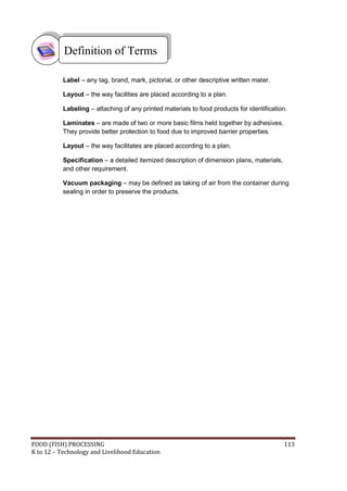 Definition of Terms

           Label – any tag, brand, mark, pictorial, or other descriptive written mater.

           Layout – the way facilities are placed according to a plan.

           Labeling – attaching of any printed materials to food products for identification.

           Laminates – are made of two or more basic films held together by adhesives.
           They provide better protection to food due to improved barrier properties.

           Layout – the way facilitates are placed according to a plan.

           Specification – a detailed itemized description of dimension plans, materials,
           and other requirement.

           Vacuum packaging – may be defined as taking of air from the container during
           sealing in order to preserve the products.




FOOD (FISH) PROCESSING                                                                      113
K to 12 – Technology and Livelihood Education
 