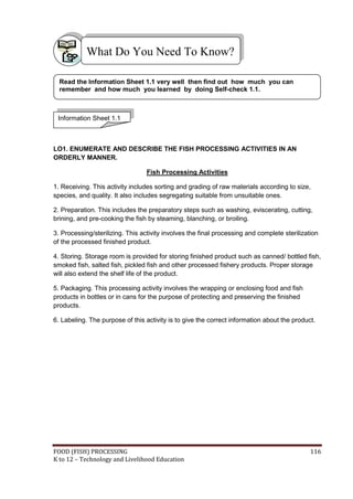 What Do You Need To Know?

  Read the Information Sheet 1.1 very well then find out how much you can
  remember and how much you learned by doing Self-check 1.1.



 Information Sheet 1.1



LO1. ENUMERATE AND DESCRIBE THE FISH PROCESSING ACTIVITIES IN AN
ORDERLY MANNER.

                                  Fish Processing Activities

1. Receiving. This activity includes sorting and grading of raw materials according to size,
species, and quality. It also includes segregating suitable from unsuitable ones.

2. Preparation. This includes the preparatory steps such as washing, eviscerating, cutting,
brining, and pre-cooking the fish by steaming, blanching, or broiling.

3. Processing/sterilizing. This activity involves the final processing and complete sterilization
of the processed finished product.

4. Storing. Storage room is provided for storing finished product such as canned/ bottled fish,
smoked fish, salted fish, pickled fish and other processed fishery products. Proper storage
will also extend the shelf life of the product.

5. Packaging. This processing activity involves the wrapping or enclosing food and fish
products in bottles or in cans for the purpose of protecting and preserving the finished
products.

6. Labeling. The purpose of this activity is to give the correct information about the product.




FOOD (FISH) PROCESSING                                                                        116
K to 12 – Technology and Livelihood Education
 