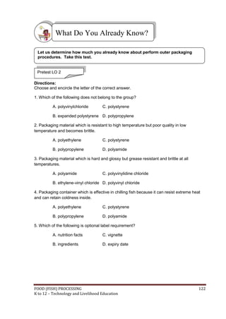What Do You Already Know?

 Let us determine how much you already know about perform outer packaging
 procedures. Take this test.


 Pretest LO 2

Directions:
Choose and encircle the letter of the correct answer.

1. Which of the following does not belong to the group?

          A. polyvinylchloride        C. polystyrene

          B. expanded polystyrene D. polypropylene

2. Packaging material which is resistant to high temperature but poor quality in low
temperature and becomes brittle.

          A. polyethylene             C. polystyrene

          B. polypropylene            D. polyamide

3. Packaging material which is hard and glossy but grease resistant and brittle at all
temperatures.

          A. polyamide                C. polyvinylidine chloride

          B. ethylene-vinyl chloride D. polyvinyl chloride

4. Packaging container which is effective in chilling fish because it can resist extreme heat
and can retain coldness inside.

          A. polyethylene             C. polystyrene

          B. polypropylene            D. polyamide

5. Which of the following is optional label requirement?

          A. nutrition facts          C. vignette

          B. ingredients              D. expiry date




FOOD (FISH) PROCESSING                                                                      122
K to 12 – Technology and Livelihood Education
 