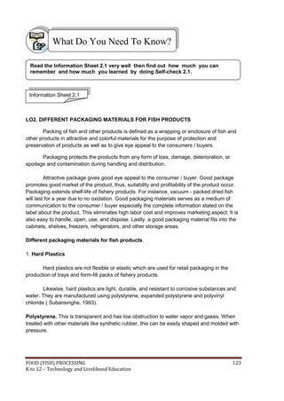 What Do You Need To Know?

 Read the Information Sheet 2.1 very well then find out how much you can
 remember and how much you learned by doing Self-check 2.1.



 Information Sheet 2.1



LO2. DIFFERENT PACKAGING MATERIALS FOR FISH PRODUCTS

       Packing of fish and other products is defined as a wrapping or enclosure of fish and
other products in attractive and colorful materials for the purpose of protection and
preservation of products as well as to give eye appeal to the consumers / buyers.

       Packaging protects the products from any form of loss, damage, deterioration, or
spoilage and contamination during handling and distribution.

         Attractive package gives good eye appeal to the consumer / buyer. Good package
promotes good market of the product, thus, suitability and profitability of the product occur.
Packaging extends shelf-life of fishery products. For instance, vacuum - packed dried fish
will last for a year due to no oxidation. Good packaging materials serves as a medium of
communication to the consumer / buyer especially the complete information stated on the
label about the product. This eliminates high labor cost and improves marketing aspect. It is
also easy to handle, open, use, and dispose. Lastly. a good packaging material fits into the
cabinets, shelves, freezers, refrigerators, and other storage areas.

Different packaging materials for fish products.

1. Hard Plastics

       Hard plastics are not flexible or elastic which are used for retail packaging in the
production of trays and form-fill packs of fishery products.

        Likewise, hard plastics are light, durable, and resistant to corrosive substances and
water. They are manufactured using polystyrene, expanded polystyrene and polyvinyl
chloride ( Subansinghe, 1993).

Polystyrene. This is transparent and has low obstruction to water vapor and gases. When
treated with other materials like synthetic rubber, this can be easily shaped and molded with
pressure.




FOOD (FISH) PROCESSING                                                                        123
K to 12 – Technology and Livelihood Education
 