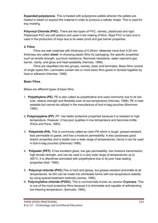 Expanded polystyrene. This is treated with polystyrene pellets wherein the pellets are
heated in steam to expand the material in order to produce a cellular shape. This is used for
tray molding.

Polyvinyl Chloride (PVC). There are two types of PVC, namely, plasticized and rigid.
Plasticized PVC are soft plastics and used in the making of films. Rigid PVC is hard and is
used in the production of trays due to its water proof and gas barrier properties.

2. Films
        Films are web materials with thickness of 0.25mm. Materials more than 0,25 mm
thickness are called sheet. In choosing plastic films for packaging, the specific properties
such as tensile strength, puncture resistance, flex/crack resistance, water vaporand gas
barrier, clarity, and gloss and heat sealability (Hermes, 1998).
        Films are classified into two groups, namely, basic and laminates. Basic films consist
of single layers film. Laminates contain two or more basic films glued or bonded together by
heat or adhesive (Hermes, 1998).

Basic Films.

Below are different types of basic films

1. Polyethylene (PE). PE is also called as polyethylene and used commonly due to its low
    cost, relative strength and flexibility even at low temperature (Hermes, 1998). PE is heat
    sealable but cannot be utilized in the manufacture of boil-in-bag pouches (Bremmer,
    1985).

2. Polypropylene (PP). PP has better protective properties because it is resistant to high
    temperature. However, it has poor qualities in low temperature and becomes brittle
    (Pane and Pane, 1983).

3. Polyamide (PA). This is commonly called as nylon PA which is tough, grease-resistant,
    less permeable to gases, and has a moisture permeability. It also possesses good
    stretch properties and is stable over a wide range of temperatures, hence it can be used
    in boil-in-bag pouches ((Hermes) 1998).

4. Polyester (PET). It has excellent gloss, low gas permeability, low moisture transmission,
    high tensile strength, and can be used in a very wide range of temperatures up to
    300°C. It is oftentimes laminated with polyethylene due to its poor heat sealing
    properties (Kail. 1985).

5. Polyvinyl chloride (PVC).This is hard and glossy, but grease resistant and brittle at all
    temperatures. Its film can be made into shrinkable forms with low temperature stability
    by using special treatment methods (James, 1985).
6. Polyvinylidine chloride (PVDC). This is commercially known as saranor Cryovacs. This
    is one of the most protective films because it is shrinkable and capable of withstanding
    low freezing temperature. (Samuels, 1985).



FOOD (FISH) PROCESSING                                                                    124
K to 12 – Technology and Livelihood Education
 
