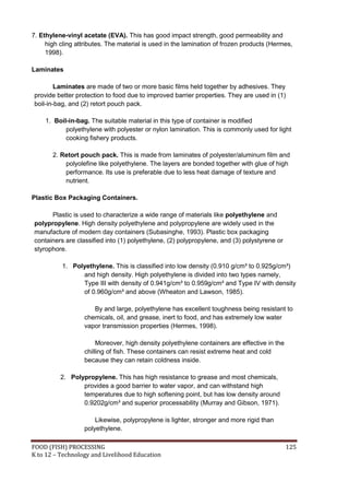 7. Ethylene-vinyl acetate (EVA). This has good impact strength, good permeability and
     high cling attributes. The material is used in the lamination of frozen products (Hermes,
     1998).

Laminates

        Laminates are made of two or more basic films held together by adhesives. They
provide better protection to food due to improved barrier properties. They are used in (1)
boil-in-bag, and (2) retort pouch pack.

    1. Boil-in-bag. The suitable material in this type of container is modified
           polyethylene with polyester or nylon lamination. This is commonly used for light
           cooking fishery products.

       2. Retort pouch pack. This is made from laminates of polyester/aluminum film and
           polyolefine like polyethylene. The layers are bonded together with glue of high
           performance. Its use is preferable due to less heat damage of texture and
           nutrient.

Plastic Box Packaging Containers.

      Plastic is used to characterize a wide range of materials like polyethylene and
polypropylene. High density polyethylene and polypropylene are widely used in the
manufacture of modern day containers (Subasinghe, 1993). Plastic box packaging
containers are classified into (1) polyethylene, (2) polypropylene, and (3) polystyrene or
styrophore.

           1. Polyethylene. This is classified into low density (0.910 g/cm³ to 0.925g/cm³)
                 and high density. High polyethylene is divided into two types namely,
                 Type III with density of 0.941g/cm³ to 0.959g/cm³ and Type IV with density
                 of 0.960g/cm³ and above (Wheaton and Lawson, 1985).

                      By and large, polyethylene has excellent toughness being resistant to
                   chemicals, oil, and grease, inert to food, and has extremely low water
                   vapor transmission properties (Hermes, 1998).

                        Moreover, high density polyethylene containers are effective in the
                   chilling of fish. These containers can resist extreme heat and cold
                   because they can retain coldness inside.

          2. Polypropylene. This has high resistance to grease and most chemicals,
                 provides a good barrier to water vapor, and can withstand high
                 temperatures due to high softening point, but has low density around
                 0.9202g/cm³ and superior processability (Murray and Gibson, 1971).

                       Likewise, polypropylene is lighter, stronger and more rigid than
                   polyethylene.

FOOD (FISH) PROCESSING                                                                        125
K to 12 – Technology and Livelihood Education
 