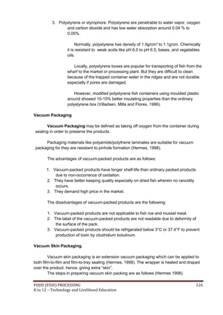3. Polystyrene or styrophore. Polystyrene are penetrable to water vapor, oxygen
                 and carbon dioxide and has low water absorption around 0.04 % to
                 0.05%.

                       Normally, polystyrene has density of 1.0g/cm³ to 1.1g/cm. Chemically
                  it is resistant to weak acids like pH 6.0 to pH 6.5, bases, and vegetables
                  oils.

                     Locally, polystyrene boxes are popular for transporting of fish from the
                  wharf to the market or processing plant. But they are difficult to clean
                  because of the trapped container water in the ridges and are not durable
                  especially if pores are damaged.

                      However, modified polystyrene fish containers using moulded plastic
                  around showed 10-15% better insulating properties than the ordinary
                  polystyrene box (Villadsen, Milla and Flores, 1986).

Vacuum Packaging

      Vacuum Packaging may be defined as taking off oxygen from the container during
sealing in order to preserve the products.

     Packaging materials like polyamide/polythene laminates are suitable for vacuum
packaging for they are resistant to pinhole formation (Hermes, 1998).

       The advantages of vacuum-packed products are as follows:

      1. Vacuum-packed products have longer shelf-life than ordinary packed products
          due to non-occurrence of oxidation.
      2. They have better keeping quality especially on dried fish wherein no rancidity
          occurs.
      3. They demand high price in the market.

       The disadvantages of vacuum-packed products are the following:

       1. Vacuum-packed products are not applicable to fish roe and mussel meat.
       2. The label of the vacuum-packed products are not readable due to deformity of
           the surface of the pack.
       3. Vacuum-packed products should be refrigerated below 3°C or 37.4°F to prevent
           production of toxin by clostridium botulinum.

Vacuum Skin Packaging.

        Vacuum skin packaging is an extension vacuum packaging which can be applied to
both film-to-film and film-to-tray sealing (Hermes, 1998). The wrapper is heated and draped
over the product. hence, giving extra “skin”.
        The steps in preparing vacuum skin packing are as follows (Hermes 1998).

FOOD (FISH) PROCESSING                                                                    126
K to 12 – Technology and Livelihood Education
 