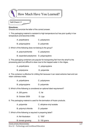 How Much Have You Learned?

 Self-Check 2.1

Directions:
Choose and encircle the letter of the correct answer.

1. This packaging material is resistant to high temperature but has poor quality in low
temperature and becomes brittle.

          A. polyethylene             C. polystyrene

          B. polypropylene            D. polyamide

2. Which of the following does not belong to the group?

          A. polyvinylchloride        C. polystyrene

          B. expanded polystyrene D. polypropylene

3. This packaging containers are popular for transporting fish from the wharf to the
processing plant but difficult to clean due to the trapped water in the ridges.

          A. polyethylene              C. polypropylene

          B. polystyrene               D. polyamide

4. This container is effective for chilling fish because it can resist extreme heat and can
retain coldness inside.

          A. polyethylene             C. polystyrene

          B. polypropylene            D. polyamide

5. Which of the following is considered an optional label requirement?

          A. 250 grams                 C. fat

          B. October 2009              D. Ligo

6. This packaging material is used for the lamination of frozen products.

          A. polyamide                C. ethylene-vinyl acetate

          B. polyvinyl chloride       D. polyester

7. Which of the following is required in preparing label?

          A. fish illustration        C. “555”

          B. tomato growing           D. 155 grams
FOOD (FISH) PROCESSING                                                                        127
K to 12 – Technology and Livelihood Education
 