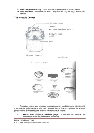 13. Base compression spring. It acts as cushion while sealing is on the process.
   14. Base plate shaft. This is the part where compression spring and height washers are
       inserted.

The Pressure Cooker




       A pressure cooker is an important canning equipment used to process fish packed in
a hermetically sealed container at a high controlled temperature and pressure for a certain
period of time. Some of its parts and their functions are as follows:

   1.     Geared seam gauge or pressure gauge. It indicates the pressure and
          temperature inside the cooker while processing.

FOOD (FISH) PROCESSING                                                                  12
K to 12 – Technology and Livelihood Education
 