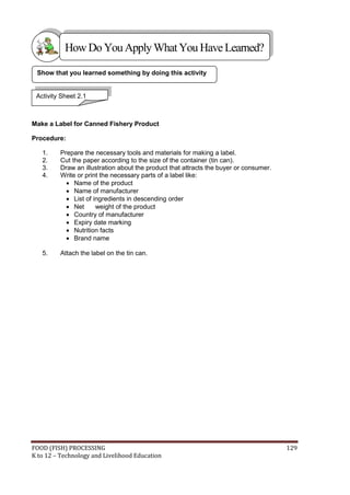 How Do You Apply What You Have Learned?

 Show that you learned something by doing this activity


 Activity Sheet 2.1



Make a Label for Canned Fishery Product

Procedure:

   1.    Prepare the necessary tools and materials for making a label.
   2.    Cut the paper according to the size of the container (tin can).
   3.    Draw an illustration about the product that attracts the buyer or consumer.
   4.    Write or print the necessary parts of a label like:
            Name of the product
            Name of manufacturer
            List of ingredients in descending order
            Net      weight of the product
            Country of manufacturer
            Expiry date marking
            Nutrition facts
            Brand name

   5.    Attach the label on the tin can.




FOOD (FISH) PROCESSING                                                                 129
K to 12 – Technology and Livelihood Education
 