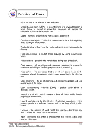 Definition of Terms

              Brine solution – the mixture of salt and water.

              Critical Control Point (CCP) – is a point in time or a physical location at
              which failure of control or preventive measures will expose the
              consumer to unacceptable health risk.

              Debris – remains of something that has been destroyed.

              Disasters – the impact of natural or man-made hazards that negatively
              affect society or environment.

              Epidemiological – describes the origin and development of a particular
              disease.

              Food borne illness – a kind of illness acquired by eating contaminated
              foods.

              Food handlers – persons who handle food during food production.

              Food hygiene – all conditions and measures necessary to ensure the
              safety and suitability of the food preparation and processing.

              Food safety – the assurance that food will not cause harm to the
              consumer when it is prepared and/or eaten according to its intended
              use.

              Good grooming – the art of cleaning and maintaining proper and neat
              appearance of the body.

              Good Manufacturing Practices (GMP) – potable water refers to
              drinkable water.

              Hazard – a situation which possess a level of threat to life, health,
              property or environment.

              Hazard analysis – is the identification of selective ingredients, critical
              process points and relevant human factors as they affect product
              safety.

              Hygiene – the science of good health that signifies cleanliness and
              freedom from the risk of infectious disease.

              Input – something that enters a process from the outside and is acted
              upon or integrated.

FOOD (FISH) PROCESSING                                                               133
K to 12 – Technology and Livelihood Education
 