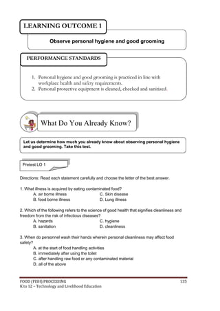 LEARNING OUTCOME 1

                 Observe personal hygiene and good grooming


   PERFORMANCE STANDARDS


      1. Personal hygiene and good grooming is practiced in line with
         workplace health and safety requirements.
      2. Personal protective equipment is cleaned, checked and sanitized.




           What Do You Already Know?

 Let us determine how much you already know about observing personal hygiene
 and good grooming. Take this test.



 Pretest LO 1


Directions: Read each statement carefully and choose the letter of the best answer.

1. What illness is acquired by eating contaminated food?
      A. air borne illness                   C. Skin disease
      B. food borne illness                  D. Lung illness

2. Which of the following refers to the science of good health that signifies cleanliness and
freedom from the risk of infectious diseases?
       A. hazards                             C. hygiene
       B. sanitation                          D. cleanliness

3. When do personnel wash their hands wherein personal cleanliness may affect food
safety?
        A. at the start of food handling activities
        B. immediately after using the toilet
        C. after handling raw food or any contaminated material
        D. all of the above



FOOD (FISH) PROCESSING                                                                      135
K to 12 – Technology and Livelihood Education
 