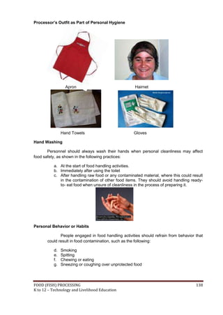 Processor’s Outfit as Part of Personal Hygiene




                  Apron                               Hairnet




                Hand Towels                          Gloves

Hand Washing

       Personnel should always wash their hands when personal cleanliness may affect
food safety, as shown in the following practices:

           a. At the start of food handling activities.
           b. Immediately after using the toilet
           c. After handling raw food or any contaminated material, where this could result
              in the contamination of other food items. They should avoid handling ready-
              to- eat food when unsure of cleanliness in the process of preparing it.




Personal Behavior or Habits

              People engaged in food handling activities should refrain from behavior that
       could result in food contamination, such as the following:

           d.   Smoking
           e.   Spitting
           f.   Chewing or eating
           g.   Sneezing or coughing over unprotected food



FOOD (FISH) PROCESSING                                                                 138
K to 12 – Technology and Livelihood Education
 