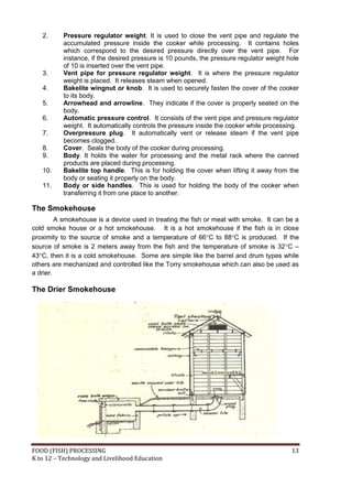 2.     Pressure regulator weight. It is used to close the vent pipe and regulate the
          accumulated pressure inside the cooker while processing. It contains holes
          which correspond to the desired pressure directly over the vent pipe. For
          instance, if the desired pressure is 10 pounds, the pressure regulator weight hole
          of 10 is inserted over the vent pipe.
   3.     Vent pipe for pressure regulator weight. It is where the pressure regulator
          weight is placed. It releases steam when opened.
   4.     Bakelite wingnut or knob. It is used to securely fasten the cover of the cooker
          to its body.
   5.     Arrowhead and arrowline. They indicate if the cover is properly seated on the
          body.
   6.     Automatic pressure control. It consists of the vent pipe and pressure regulator
          weight. It automatically controls the pressure inside the cooker while processing.
   7.     Overpressure plug. It automatically vent or release steam if the vent pipe
          becomes clogged.
   8.     Cover. Seals the body of the cooker during processing.
   9.     Body. It holds the water for processing and the metal rack where the canned
          products are placed during processing.
   10.    Bakelite top handle. This is for holding the cover when lifting it away from the
          body or seating it properly on the body.
   11.    Body or side handles. This is used for holding the body of the cooker when
          transferring it from one place to another.

The Smokehouse
         A smokehouse is a device used in treating the fish or meat with smoke. It can be a
cold smoke house or a hot smokehouse. It is a hot smokehouse if the fish is in close
proximity to the source of smoke and a temperature of 66C to 88C is produced. If the
source of smoke is 2 meters away from the fish and the temperature of smoke is 32C –
43C, then it is a cold smokehouse. Some are simple like the barrel and drum types while
others are mechanized and controlled like the Torry smokehouse which can also be used as
a drier.

The Drier Smokehouse




FOOD (FISH) PROCESSING                                                                   13
K to 12 – Technology and Livelihood Education
 