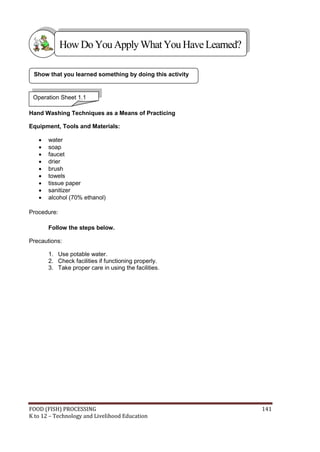 How Do You Apply What You Have Learned?

 Show that you learned something by doing this activity


 Operation Sheet 1.1

Hand Washing Techniques as a Means of Practicing

Equipment, Tools and Materials:

      water
      soap
      faucet
      drier
      brush
      towels
      tissue paper
      sanitizer
      alcohol (70% ethanol)

Procedure:

       Follow the steps below.

Precautions:

       1. Use potable water.
       2. Check facilities if functioning properly.
       3. Take proper care in using the facilities.




FOOD (FISH) PROCESSING                                    141
K to 12 – Technology and Livelihood Education
 