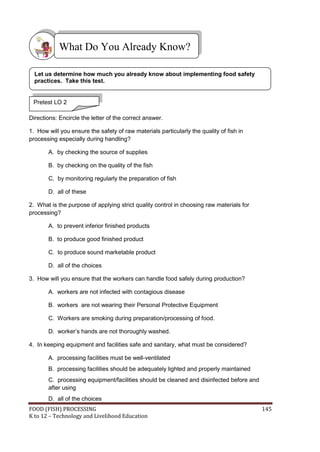 What Do You Already Know?

  Let us determine how much you already know about implementing food safety
  practices. Take this test.


 Pretest LO 2

Directions: Encircle the letter of the correct answer.

1. How will you ensure the safety of raw materials particularly the quality of fish in
processing especially during handling?

       A. by checking the source of supplies

       B. by checking on the quality of the fish

       C. by monitoring regularly the preparation of fish

       D. all of these

2. What is the purpose of applying strict quality control in choosing raw materials for
processing?

       A. to prevent inferior finished products

       B. to produce good finished product

       C. to produce sound marketable product

       D. all of the choices

3. How will you ensure that the workers can handle food safely during production?

       A. workers are not infected with contagious disease

       B. workers are not wearing their Personal Protective Equipment

       C. Workers are smoking during preparation/processing of food.

       D. worker’s hands are not thoroughly washed.

4. In keeping equipment and facilities safe and sanitary, what must be considered?

       A. processing facilities must be well-ventilated
       B. processing facilities should be adequately lighted and properly maintained
       C. processing equipment/facilities should be cleaned and disinfected before and
       after using
       D. all of the choices
FOOD (FISH) PROCESSING                                                                    145
K to 12 – Technology and Livelihood Education
 