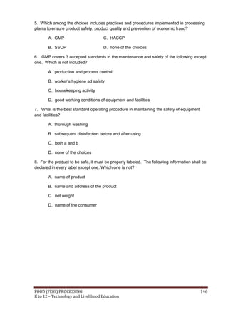 5. Which among the choices includes practices and procedures implemented in processing
plants to ensure product safety, product quality and prevention of economic fraud?

       A. GMP                        C. HACCP

       B. SSOP                       D. none of the choices

6. GMP covers 3 accepted standards in the maintenance and safety of the following except
one. Which is not included?

       A. production and process control

       B. worker’s hygiene ad safety

       C. housekeeping activity

       D. good working conditions of equipment and facilities

7. What is the best standard operating procedure in maintaining the safety of equipment
and facilities?

       A. thorough washing

       B. subsequent disinfection before and after using

       C. both a and b

       D. none of the choices

8. For the product to be safe, it must be properly labeled. The following information shall be
declared in every label except one. Which one is not?

       A. name of product

       B. name and address of the product

       C. net weight

       D. name of the consumer




FOOD (FISH) PROCESSING                                                                    146
K to 12 – Technology and Livelihood Education
 