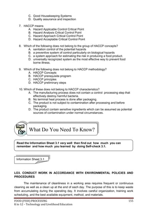 C. Good Housekeeping Systems
           D. Quality assurance and inspection

   7. HACCP means
        A. Hazard Applicable Control Critical Point
        B. Hazard Analysis Critical Control Point
        C. Hazard Approach Critical Control Point
        D. Hazard Acceptable Critical Control Point

   8. Which of the following does not belong to the group of HACCP concepts?
         A. sanitation control of the potential hazards
         B. a preventive system of control particularly on biological hazards
         C. a system approach for estimating the risk in producing a food product.
         D. universally recognized system as the most effective way to prevent food
            borne illness.

   9. Which of the following does not belong to HACCP methodology?
         A. HACCP Concepts
         B. HACCP prerequisite program
         C. HACCP principles
         D. HACCP preliminary steps

   10. Which of these does not belong to HACCP characteristics?
          A. The manufacturing process does not contain a control processing step that
             effectively destroy harmful bacteria.
          B. No terminal heat process is done after packaging.
          C. The product is not subject to contamination after processing and before
             packaging.
          D. The product contain sensitive ingredients which can be assumed as potential
             sources of contamination under normal circumstances.




           What Do You Need To Know?

 Read the Information Sheet 3.1 very well then find out how much you can
 remember and how much you learned by doing Self-check 3.1.



 Information Sheet 3.1



LO3. CONDUCT WORK IN ACCORDANCE WITH ENVIRONMENTAL POLICIES AND
PROCEDURES

       The maintenance of cleanliness in a working area requires frequent or continuous
cleaning as well as a clean up at the end of each day. The purpose of this is to keep waste
from accumulating during the operating day. It involves careful organization, training work
scheduling, and the best available equipment, method, and materials.

FOOD (FISH) PROCESSING                                                                 155
K to 12 – Technology and Livelihood Education
 