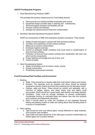 HACCP Pre-Requisite Programs

   1. Good Manufacturing Practices (GMP)

       This provides the sanitary infrastructure for Food Safety that the:

           a.   Plant grounds and building facilities emphasize pest control;
           b.   Equipment design provides ease in cleaning and maintenance;
           c.   Personal hygiene practices and facilities are set;
           d.   Process controls are followed;
           e.   Storage and warehousing are free from contamination.

   2. Sanitation Standard Operating Procedures (SSOP)

       SSOP are components of GMP that emphasize sanitation procedure. They include:

           a. Safety of water that gets in contact with food and food surfaces;
           b. Condition and cleanliness of food contact surfaces;
           c. Measures to prevent contamination;
           d. Employee hygiene practices;
           e. Control of employee health conditions that could result in contamination of
              food and food surfaces;
           f. Protection of food and food contact surfaces from adulteration with toxic and
              other harmful components;
           g. Proper labeling and storage and use of toxic; and
           h. Control of pests.

   3. Good Housekeeping System
         a. Waste minimization such as reduce, reuse, recycle
         b. Energy conservation
         c. Productivity improvement schemes


Food Processing Plant Facilities and Environment

   1. Building
          a. Walls. There should be no double walls that could harbor rodents and insects.
          b. Screens. The openings such as windows and doors should be properly
              screened to prevent insects and birds from entering into the laboratory rooms.
          c. Ceilings, walls and floors. These should be smooth and washable, with a
              minimum of ledges, beams, and areas where dust and debris could
              accumulate. Floors should be in good repair, well drained, and easily cleaned.
          d. Ventilation. There must be enough ventilation to prevent condensation.
              Condensate forming on overhead pipes and beams may drip into products
              and containers and deteriorate structures.
          e. Paint. It should stand up under the conditions of use expected because
              flaking and peeling of paint on walls and ceiling above food handling areas is
              a source of contamination.

   2. Plant Lighting
         a. Light should be even and without glare, strong reflections or deep shadows,
              and of proper color rendition.
         b. Light bulbs and tubes should be of the safe type to prevent contamination by
              broken glass and to protect workers


FOOD (FISH) PROCESSING                                                                  158
K to 12 – Technology and Livelihood Education
 