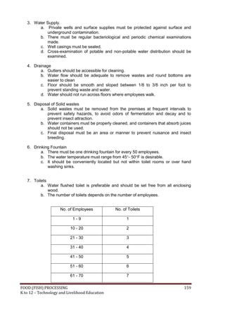 3. Water Supply.
        a. Private wells and surface supplies must be protected against surface and
            underground contamination.
        b. There must be regular bacteriological and periodic chemical examinations
            made.
        c. Well casings must be sealed.
        d. Cross-examination of potable and non-potable water distribution should be
            examined.

   4. Drainage
         a. Gutters should be accessible for cleaning.
         b. Water flow should be adequate to remove wastes and round bottoms are
             easier to clean
         c. Floor should be smooth and sloped between 1/8 to 3/8 inch per foot to
             prevent standing waste and water.
         d. Water should not run across floors where employees walk.

   5. Disposal of Solid wastes
         a. Solid wastes must be removed from the premises at frequent intervals to
            prevent safety hazards, to avoid odors of fermentation and decay and to
            prevent insect attraction.
         b. Water containers must be properly cleaned, and containers that absorb juices
            should not be used.
         c. Final disposal must be an area or manner to prevent nuisance and insect
            breeding.

   6. Drinking Fountain
          a. There must be one drinking fountain for every 50 employees.
          b. The water temperature must range from 45- 50F is desirable.
          c. It should be conveniently located but not within toilet rooms or over hand
             washing sinks.


   7. Toilets
          a. Water flushed toilet is preferable and should be set free from all enclosing
              wood.
          b. The number of toilets depends on the number of employees.


                     No. of Employees            No. of Toilets

                            1-9                        1

                          10 - 20                      2

                          21 - 30                      3

                          31 - 40                      4

                          41 - 50                      5

                          51 - 60                      6

                          61 - 70                      7

FOOD (FISH) PROCESSING                                                               159
K to 12 – Technology and Livelihood Education
 