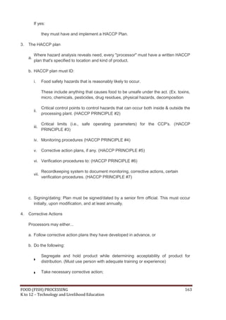 If yes:

                 they must have and implement a HACCP Plan.

3.   The HACCP plan

          Where hazard analysis reveals need, every "processor" must have a written HACCP
     a.
          plan that's specified to location and kind of product.

     b. HACCP plan must ID:

          i.     Food safety hazards that is reasonably likely to occur.

                 These include anything that causes food to be unsafe under the act. (Ex. toxins,
                 micro, chemicals, pesticides, drug residues, physical hazards, decomposition

                 Critical control points to control hazards that can occur both inside & outside the
          ii.
                 processing plant. (HACCP PRINCIPLE #2)

                 Critical limits (i.e., safe operating parameters) for the CCP's. (HACCP
          iii.
                 PRINCIPLE #3)

          iv. Monitoring procedures (HACCP PRINCIPLE #4)

          v.     Corrective action plans, if any. (HACCP PRINCIPLE #5)

          vi. Verification procedures to: (HACCP PRINCIPLE #6)

                 Recordkeeping system to document monitoring, corrective actions, certain
          vii.
                 verification procedures. (HACCP PRINCIPLE #7)



     c. Signing/dating: Plan must be signed/dated by a senior firm official. This must occur
        initially, upon modification, and at least annually.

4.   Corrective Actions

     Processors may either...

     a. Follow corrective action plans they have developed in advance, or

     b. Do the following:

                 Segregate and hold product while determining acceptability of product for
                 distribution. (Must use person with adequate training or experience)

                 Take necessary corrective action;



FOOD (FISH) PROCESSING                                                                           163
K to 12 – Technology and Livelihood Education
 
