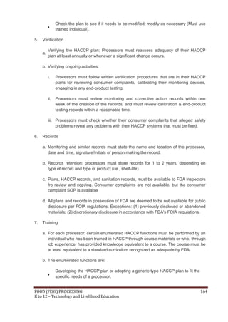 Check the plan to see if it needs to be modified; modify as necessary (Must use
                trained individual).

5.   Verification

          Verifying the HACCP plan: Processors must reassess adequacy of their HACCP
     a.
          plan at least annually or whenever a significant change occurs.

     b. Verifying ongoing activities:

          i.    Processors must follow written verification procedures that are in their HACCP
                plans for reviewing consumer complaints, calibrating their monitoring devices,
                engaging in any end-product testing.

          ii.   Processors must review monitoring and corrective action records within one
                week of the creation of the records, and must review calibration & end-product
                testing records within a reasonable time.

          iii. Processors must check whether their consumer complaints that alleged safety
               problems reveal any problems with their HACCP systems that must be fixed.

6.   Records

     a. Monitoring and similar records must state the name and location of the processor,
        date and time, signature/initials of person making the record.

     b. Records retention: processors must store records for 1 to 2 years, depending on
        type of record and type of product (i.e., shelf-life)

     c. Plans, HACCP records, and sanitation records, must be available to FDA inspectors
        fro review and copying. Consumer complaints are not available, but the consumer
        complaint SOP is available

     d. All plans and records in possession of FDA are deemed to be not available for public
        disclosure per FOIA regulations. Exceptions: (1) previously disclosed or abandoned
        materials; (2) discretionary disclosure in accordance with FDA's FOIA regulations.

7.   Training

     a. For each processor, certain enumerated HACCP functions must be performed by an
        individual who has been trained in HACCP through course materials or who, through
        job experience, has provided knowledge equivalent to a course. The course must be
        at least equivalent to a standard curriculum recognized as adequate by FDA.

     b. The enumerated functions are:

                Developing the HACCP plan or adopting a generic-type HACCP plan to fit the
                specific needs of a processor.


FOOD (FISH) PROCESSING                                                                       164
K to 12 – Technology and Livelihood Education
 