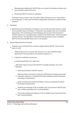 Reassessing/modifying the HACCP plan as a result of verification activities and
                any corrective actions that occur.

                Reviewing HACCP records for adequacy.

        Processors have a choice: they may either obtain training for one or more of their
     c. own employees, or they may hire trained independent contractors to perform these
        functions.

8.   Sanitation

     a. Monitoring and recordkeeping. Processors must monitor and keep records in eight
        (8) enumerated areas of sanitation. Processors may establish their own monitoring
        frequencies. This monitoring and recordkeeping may be part of the processor's
        HACCP system or in a parallel system outside of the HACCP plan. FDA has access
        to these records. The regulations recommend that processors have a sanitation
        SOP for the 8 enumerated areas, but it is not required.

9.   Special Requirements for Imports

          Importers must verify that their overseas suppliers follow HACCP. there are two
     a.
          ways to verify:

                Obtain product from a country with which the U.S. has a HACCP-based
          i.
                agreement on the equivalency of inspection programs. or

          ii.   Implement verification procedures:

                 product specifications for safety and

                 affirmative steps to ensure that HACCP is actually practiced. Any of the
                 following:

                 1. obtaining processor's HACCP records;

                    obtaining either continuing or lot-by-lot certificate from foreign government
                 2. inspection authority or competent third party certifying product processed
                    according to requirements;

                      going overseas and inspecting facilities to ensure processing of product
                 3.
                      according to requirements;

                      obtaining and keeping on file an English copy of processor's HACCP plan
                 4.
                      and a written guarantee that it is being followed;

                      End-product testing and keeping on file an English copy of guarantee that
                 5.
                      plan is being followed.



FOOD (FISH) PROCESSING                                                                           165
K to 12 – Technology and Livelihood Education
 
