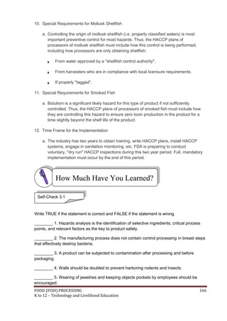 10. Special Requirements for Mollusk Shellfish

    a. Controlling the origin of mollusk shellfish (i.e. properly classified waters) is most
       important preventive control for most hazards. Thus, the HACCP plans of
       processors of mollusk shellfish must include how this control is being performed,
       including how processors are only obtaining shellfish:

           From water approved by a "shellfish control authority",

           From harvesters who are in compliance with local licensure requirements.

           If properly "tagged".

11. Special Requirements for Smoked Fish

    a. Botulism is a significant likely hazard for this type of product if not sufficiently
       controlled. Thus, the HACCP plans of processors of smoked fish must include how
       they are controlling this hazard to ensure zero toxin production in the product for a
       time slightly beyond the shelf life of the product.

12. Time Frame for the Implementation

    a. The industry has two years to obtain training, write HACCP plans, install HACCP
       systems, engage in sanitation monitoring, etc. FDA is preparing to conduct
       voluntary, "dry run" HACCP inspections during this two year period. Full, mandatory
       implementation must occur by the end of this period.




           How Much Have You Learned?

 Self-Check 3.1



Write TRUE if the statement is correct and FALSE if the statement is wrong.

________ 1. Hazards analysis is the identification of selective ingredients, critical process
points, and relevant factors as the key to product safety.

________ 2. The manufacturing process does not contain control processing in breast steps
that effectively destroy bacteria.

________ 3. A product can be subjected to contamination after processing and before
packaging.

________ 4. Walls should be doubled to prevent harboring rodents and insects.

________ 5. Wearing of jewelries and keeping objects pockets by employees should be
encouraged.
FOOD (FISH) PROCESSING                                                                         166
K to 12 – Technology and Livelihood Education
 