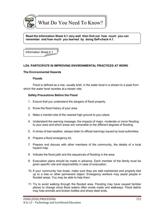 What Do You Need To Know?

 Read the Information Sheet 4.1 very well then find out how much you can
 remember and how much you learned by doing Self-check 4.1.



 Information Sheet 4.1



LO4. PARTICIPATE IN IMPROVING ENVIRONMENTAL PRACTICES AT WORK

The Environmental Hazards

       Floods

       Flood is defined as a rise, usually brief, in the water level in a stream to a peak from
which the water level recedes at a slower rate.

   Safety Precautions Before the Flood

   1. Ensure that you understand the dangers of flood properly.

   2. Know the flood history of your area.

   3. Make a mental note of the nearest high ground to your place.

   4. Understand the warning message, the impacts of major, moderate or minor flooding
      to your area and which areas are vulnerable to the different degrees of flooding.

   5. In times of bad weather, always listen to official warnings issued by local authorities.

   6. Prepare a flood emergency kit.

   7. Prepare and discuss with other members of the community, the details of a local
      hazard map.

   8. Indicate the flood path and the sequences of flooding in the area.

   9. Evacuation plans should be made in advance. Each member of the family must be
      given specific role and responsibility in case of evacuation.

   10. If your community has boats, make sure they are well maintained and properly tied
       up to a tree or other permanent object. Emergency workers may assist people in
       flooded areas. You may be able to help them.

   11. Try to avoid walking through the flooded area. Flooding may have caused familiar
       places to change since flood waters often erode roads and walkways. Flood debris
       may hide animals and broken bottles and sharp steel ends.

FOOD (FISH) PROCESSING                                                                       172
K to 12 – Technology and Livelihood Education
 