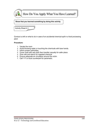 How Do You Apply What You Have Learned?

 Show that you learned something by doing this activity


 Activity Sheet 4.1



Conduct a drill on what to do in case of an accidental chemical spill in a food processing
plant

Procedure:

    1.   Vacate the room
    2.   Avoid throwing water or touching the chemicals with bare hands.
    3.   Inform proper authorities.
    4.   Cover nose with wet cloth then transfer casualty for safer place.
    5.   Give milk and starch for ingested chemical
    6.   Ensure adequate air circulation around the victim
    7.   Call 117 or local counterpart for paramedic.




FOOD (FISH) PROCESSING                                                                       180
K to 12 – Technology and Livelihood Education
 