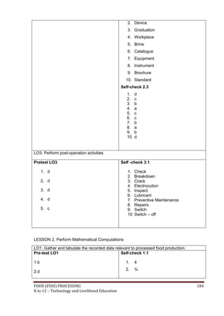 2. Device
                                                   3. Graduation
                                                   4. Workplace
                                                   5. Brine
                                                   6. Catalogue
                                                   7. Equipment
                                                   8. Instrument
                                                   9. Brochure
                                                  10. Standard
                                                Self-check 2.3
                                                   1.    d
                                                   2.    c
                                                   3.    b
                                                   4.    a
                                                   5.    c
                                                   6.    c
                                                   7.    b
                                                   8.    a
                                                   9.    b
                                                   10.   d


LO3. Perform post-operation activities

Pretest LO3                                     Self -check 3.1

      1. d                                         1. Check
                                                   2. Breakdown
      2. d                                         3. Crack
                                                   4. Electrocution
      3. d                                         5. Inspect
                                                   6. Lubricant
      4. d                                         7. Preventive Maintenance
                                                   8. Repairs
      5. c                                         9. Switch
                                                   10. Switch – off




LESSON 2. Perform Mathematical Computations

LO1. Gather and tabulate the recorded data relevant to processed food production.
Pre-test LO1                                  Self-check 1.1

1.b                                               1.     4
                                                  2.     ¾
2.d


FOOD (FISH) PROCESSING                                                              184
K to 12 – Technology and Livelihood Education
 