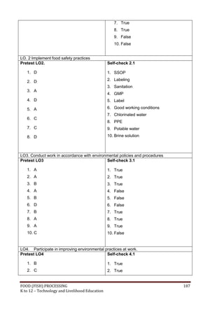 7. True
                                                   8. True
                                                   9. False
                                                   10. False


LO. 2 Implement food safety practices
Pretest LO2.                                    Self-check 2.1

   1. D                                         1. SSOP

   2. D                                         2. Labeling
                                                3. Sanitation
   3. A
                                                4. GMP
   4. D                                         5. Label

   5. A                                         6. Good working conditions
                                                7. Chlorinated water
   6. C
                                                8. PPE
   7. C                                         9. Potable water
   8. D                                         10. Brine solution



LO3. Conduct work in accordance with environmental policies and procedures
Pretest LO3                                 Self-check 3.1

   1. A                                         1. True
   2. A                                         2. True
   3. B                                         3. True
   4. A                                         4. False
   5. B                                         5. False
   6. D                                         6. False
   7. B                                         7. True
   8. A                                         8. True
   9. A                                         9. True
   10. C                                        10. False


LO4. Participate in improving environmental practices at work.
Pretest LO4                                  Self-check 4.1

   1. B                                         1. True
   2. C                                         2. True


FOOD (FISH) PROCESSING                                                       187
K to 12 – Technology and Livelihood Education
 