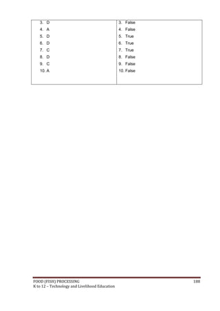 3. D                                         3. False
   4. A                                         4. False
   5. D                                         5. True
   6. D                                         6. True
   7. C                                         7. True
   8. D                                         8. False
   9. C                                         9. False
   10. A                                        10. False




FOOD (FISH) PROCESSING                                      188
K to 12 – Technology and Livelihood Education
 