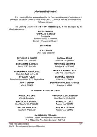 Acknowledgement
        This Learning Module was developed for the Exploratory Courses in Technology and
 Livelihood Education, Grades 7 and 8 of the K to 12 Curriculum with the assistance of the
                                   following persons:

        This Learning Module on Food “Fish” Processing NC II was developed by the
following personnel:
                                 MODULE WRITER
                               FERDINAND S. BRAVO
                                     Principal IV
                             Binmaley School of Fisheries
                            Binmaley, Pangasinan Region I

                                       REVIEWERS

                                     GIL P. CASUGA
                                   Chief TESD Specialist

          REYNALDO S. DANTES                                 MARIA A. ROQUE
          Senior TESD Specialist                           Senior TESD Specialist
         BERNADETTE S. AUDIJE                           VICTORIO N. MEDRANO
          Senior TESD Specialist                         Principal IV, SPRCNHS

                                                      BRENDA B. CORPUZ, Ph.D.
      PARALUMAN R. GIRON, Ed.D.
                                                       TA for K to 12 Curriculum
        Chair, Sub-TWG on K to 10
            OFELIA O. FLOJO                                BEATRIZ A. ADRIANO
 Retired Assistant Chief, EED, Region IV-A                  Principal IV, ERVHS
             AIDA T. GALURA                        DOMINGA CAROLINA F. CHAVEZ
              VSA II, ACNTS                              Principal II, MBHS

                            DOCUMENTORS / SECRETARIAT

            PRISCILLA E. ONG                         FREDERICK G. DEL ROSARIO
             K to 12 Secretariat                       Head Teacher III, BNAHS
         EMMANUEL V. DIONISIO                              LYMWEL P. LOPEZ
        Head Teacher III, AFGBMTS                          Teacher I, AFGBMTS
         DANTE D. VERMON JR.                               CHERLYN F. DE LUNA
          Teacher I, AFGBMTS                                Teacher I, AFGBMTS

                               Dir. IMELDA B. TAGANAS
                    Executive Director, Qualifications Standards Office
                    K to 12 Learning Area Team Convenor, TLE/TVE

FOOD (FISH) PROCESSING                                                                189
K to 12 – Technology and Livelihood Education
 