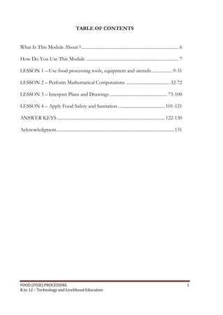 TABLE OF CONTENTS


What Is This Module About ? ................................................................................... 6

How Do You Use This Module ............................................................................... 7

LESSON 1 – Use food processing tools, equipment and utensils ..................9-31

LESSON 2 – Perform Mathematical Computations ..................................... 32-72

LESSON 3 – Interpret Plans and Drawings ................................................. 73-100

LESSON 4 – Apply Food Safety and Sanitation ........................................ 101-121

ANSWER KEYS ............................................................................................ 122-130

Acknowledgment..................................................................................................... 131




FOOD (FISH) PROCESSING                                                                                                    1
K to 12 – Technology and Livelihood Education
 
