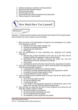 3.   Sanitize by dipping or soaking in sanitizing solution.
       4.   Remove from the sanitizer solution.
       5.   Rinse with clean water.
       6.   Dry thoroughly (air dry).
       7.   Check the accuracy of each equipment and instruments.
       8.   Pack and keep in a clean cabinet.




            How Much Have You Learned?

 Self-Check 2.1

Directions: Carefully read the questions and choose the best answer from the options given.
Write the letter only of your answer in your test booklet.


       1. What are some of the specifications included by the manufacturer of a certain
          tool, equipment or utensil?
               a. dimension as to size, height, capacity, etc.
               b. handling and operating requirements
               c. proper care and maintenance
               d. all of these
       2. Why are specifications for food processing tool, equipment and utensils
          necessary?
               a. because they provide information to the user as to how they must be
                  properly handled and operated in order to avoid accident
               b. specifications give information concerning the proper use, care and
                  maintenance of the tools, equipment and utensils
               c. both a and b
               d. specifications provide information about the tools, equipment and utensils
       3. If you are a food processor, why do you need to know the parts of the equipment,
          tool and utensil and their functions?
               a. to appreciate the usefulness of a particular device
               b. to be able to correctly operate/manipulate a tool, equipment or utensil
               c. to be able to do some simple repairs on them
               d. to easily determine if a part is missing
       4. If you are going to pack processed foods in tin cans, why do you need to seal it
          with a can sealer?
               a. cans cannot be sealed manually
               b. tin cans are difficult to seal
               c. to properly seal them
               d. a can sealer is the appropriate equipment for attaching the cover to the
                  body of a tin can with is first and second operation rolls
       5. What will help you determine the kinds of tools, equipment and utensil you will
          assemble, sanitize, inspect or check?
               a. the kind of product to be produced
               b. the method of food processing to be done
               c. the raw materials to be processed
               d. the availability of tools, equipment and utensils

FOOD (FISH) PROCESSING                                                                   34
K to 12 – Technology and Livelihood Education
 