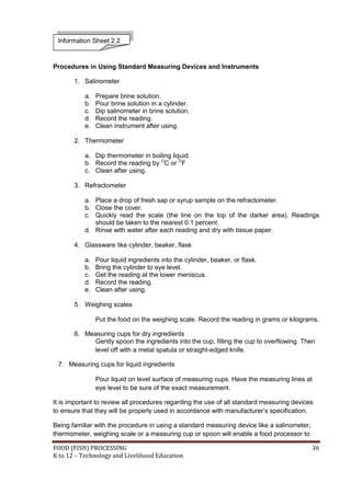 Information Sheet 2.2


Procedures in Using Standard Measuring Devices and Instruments

       1. Salinometer

           a.   Prepare brine solution.
           b.   Pour brine solution in a cylinder.
           c.   Dip salinometer in brine solution.
           d.   Record the reading.
           e.   Clean instrument after using.

       2. Thermometer

           a. Dip thermometer in boiling liquid.
           b. Record the reading by OC or OF
           c. Clean after using.

       3. Refractometer

           a. Place a drop of fresh sap or syrup sample on the refractometer.
           b. Close the cover.
           c. Quickly read the scale (the line on the top of the darker area). Readings
              should be taken to the nearest 0.1 percent.
           d. Rinse with water after each reading and dry with tissue paper.

       4. Glassware like cylinder, beaker, flask

           a.   Pour liquid ingredients into the cylinder, beaker, or flask.
           b.   Bring the cylinder to eye level.
           c.   Get the reading at the lower meniscus.
           d.   Record the reading.
           e.   Clean after using.

       5. Weighing scales

                Put the food on the weighing scale. Record the reading in grams or kilograms.

       6. Measuring cups for dry ingredients
            Gently spoon the ingredients into the cup, filling the cup to overflowing. Then
            level off with a metal spatula or straight-edged knife.

 7. Measuring cups for liquid ingredients

                Pour liquid on level surface of measuring cups. Have the measuring lines at
                eye level to be sure of the exact measurement.

It is important to review all procedures regarding the use of all standard measuring devices
to ensure that they will be properly used in accordance with manufacturer’s specification.

Being familiar with the procedure in using a standard measuring device like a salinometer,
thermometer, weighing scale or a measuring cup or spoon will enable a food processor to

FOOD (FISH) PROCESSING                                                                       36
K to 12 – Technology and Livelihood Education
 