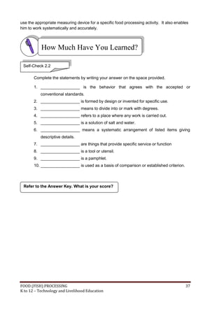 use the appropriate measuring device for a specific food processing activity. It also enables
him to work systematically and accurately.



           How Much Have You Learned?

 Self-Check 2.2

       Complete the statements by writing your answer on the space provided.

       1. _________________ is the behavior that agrees with the accepted or
           conventional standards.
       2. _________________ is formed by design or invented for specific use.
       3. _________________ means to divide into or mark with degrees.
       4. _________________ refers to a place where any work is carried out.
       5. _________________ is a solution of salt and water.
       6. _________________ means a systematic arrangement of listed items giving
           descriptive details.
       7. _________________ are things that provide specific service or function
       8. _________________ is a tool or utensil.
       9. _________________ is a pamphlet.
       10. _________________ is used as a basis of comparison or established criterion.




 Refer to the Answer Key. What is your score?




FOOD (FISH) PROCESSING                                                                     37
K to 12 – Technology and Livelihood Education
 